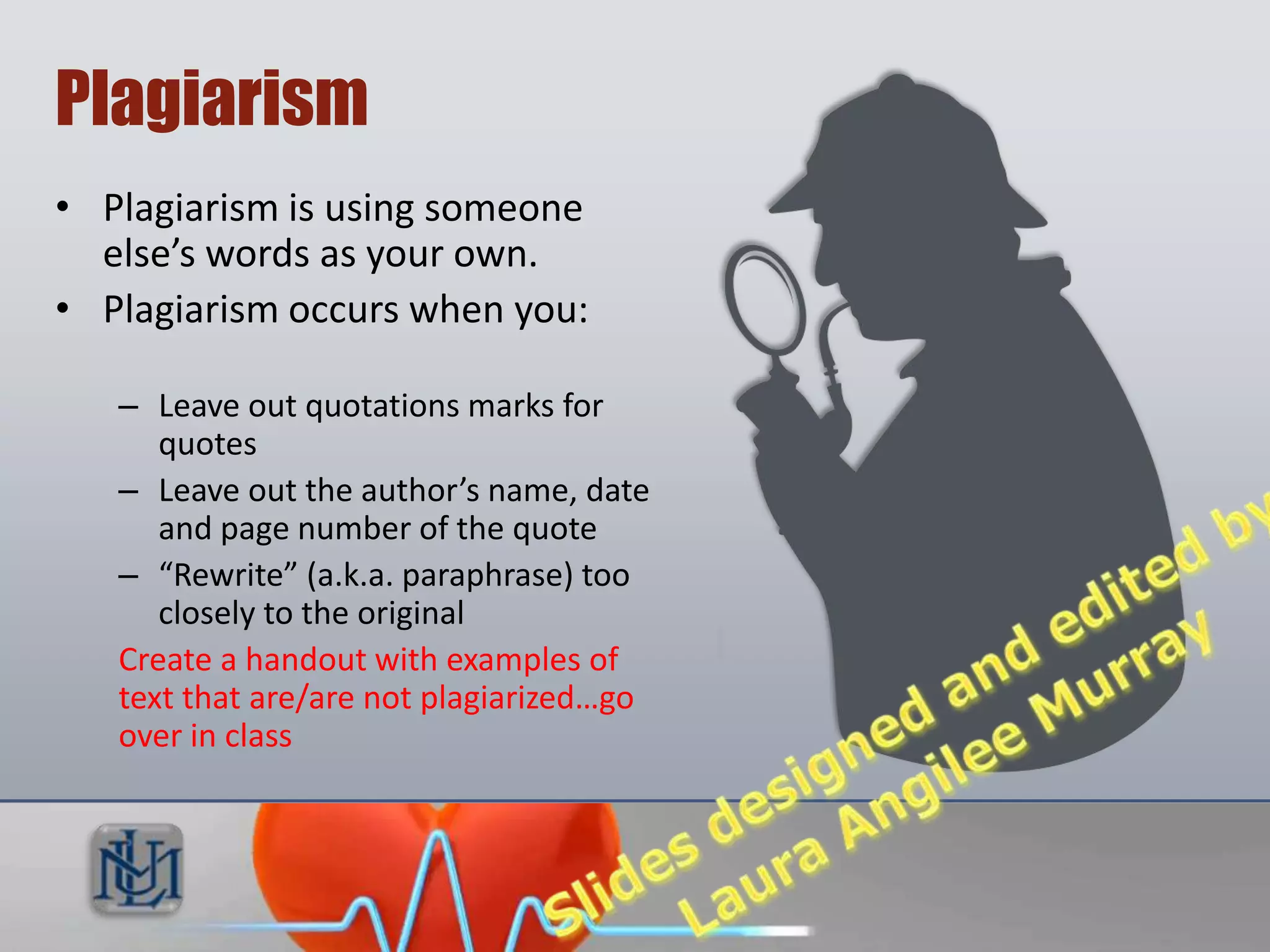 Plagiarism
• Plagiarism is using someone
  else’s words as your own.
• Plagiarism occurs when you:

   – Leave out quotations marks for
      quotes
   – Leave out the author’s name, date
      and page number of the quote
   – “Rewrite” (a.k.a. paraphrase) too
      closely to the original
   Create a handout with examples of
   text that are/are not plagiarized…go
   over in class
 