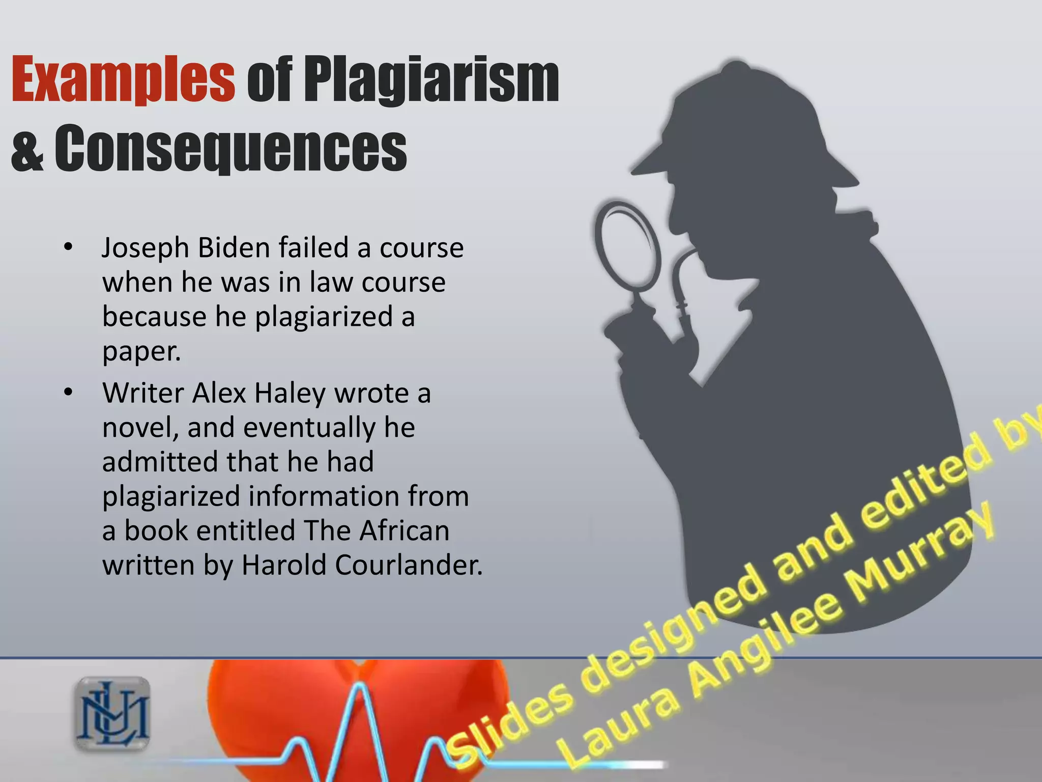 Examples of Plagiarism
& Consequences
  • Joseph Biden failed a course
    when he was in law course
    because he plagiarized a
    paper.
  • Writer Alex Haley wrote a
    novel, and eventually he
    admitted that he had
    plagiarized information
    from a book entitled The
    African written by Harold
    Courlander.
 