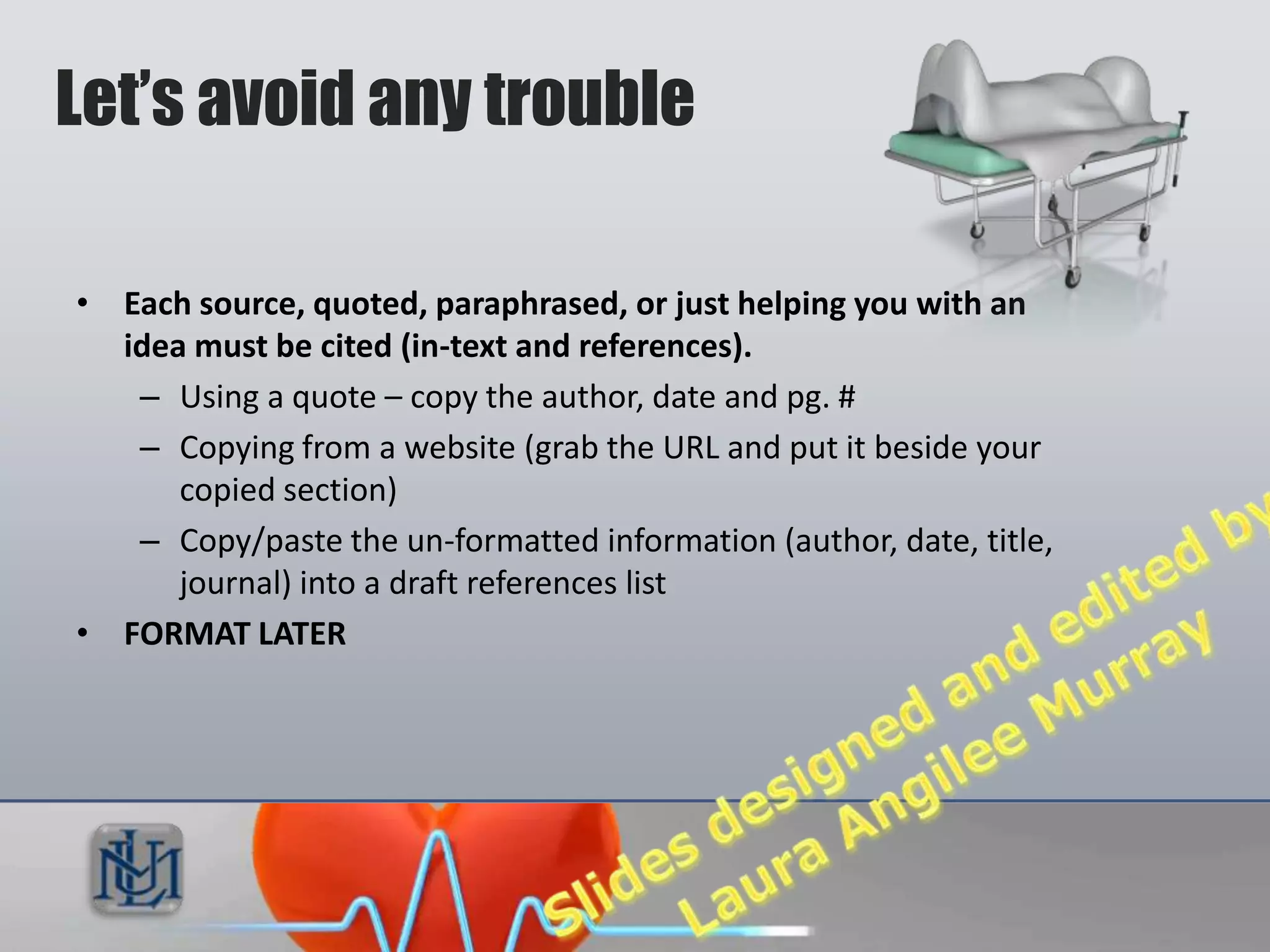 Let’s avoid any trouble

• Each source, quoted, paraphrased, or just helping you with an
  idea must be cited (in-text and references).
   – Using a quote – copy the author, date and pg. #
   – Copying from a website (grab the URL and put it beside your
      copied section)
   – Copy/paste the un-formatted information (author, date, title,
      journal) into a draft references list
• FORMAT LATER
 