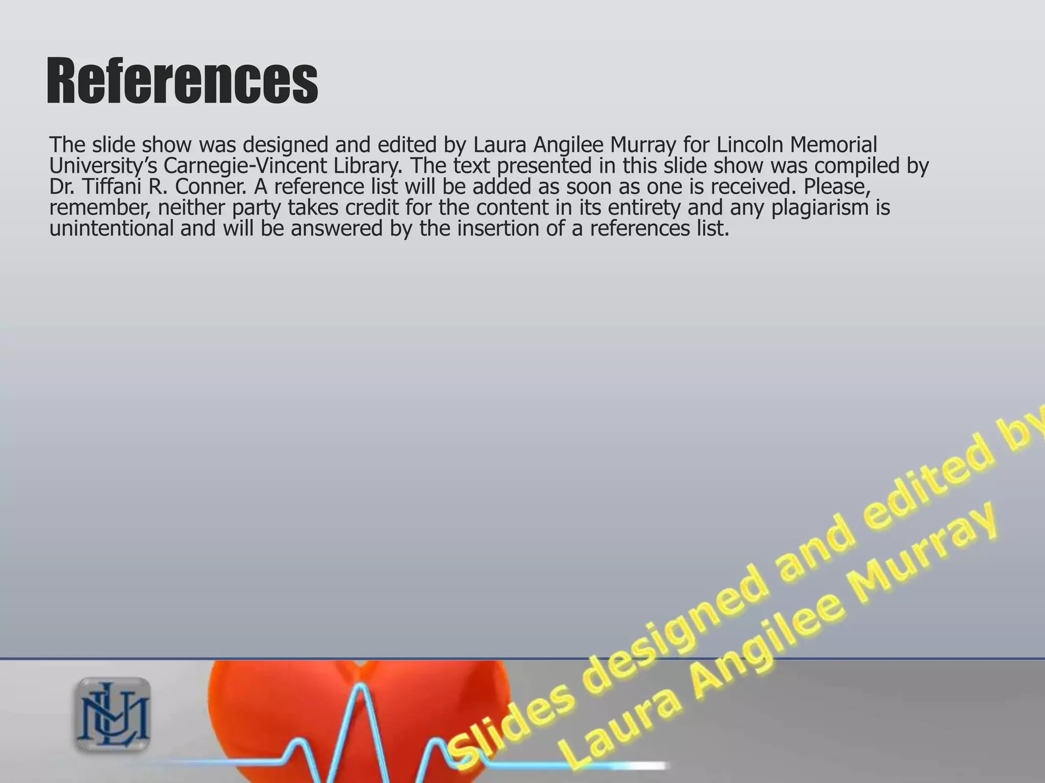 References
The slide show was designed and edited by Laura Angilee Murray for Lincoln Memorial
University’s Carnegie-Vincent Library. The text presented in this slide show was compiled by
Dr. Tiffani R. Conner. A reference list will be added as soon as one is received.
Please, remember, neither party takes credit for the content in its entirety and any
plagiarism is unintentional and will be answered by the insertion of a references list.
 