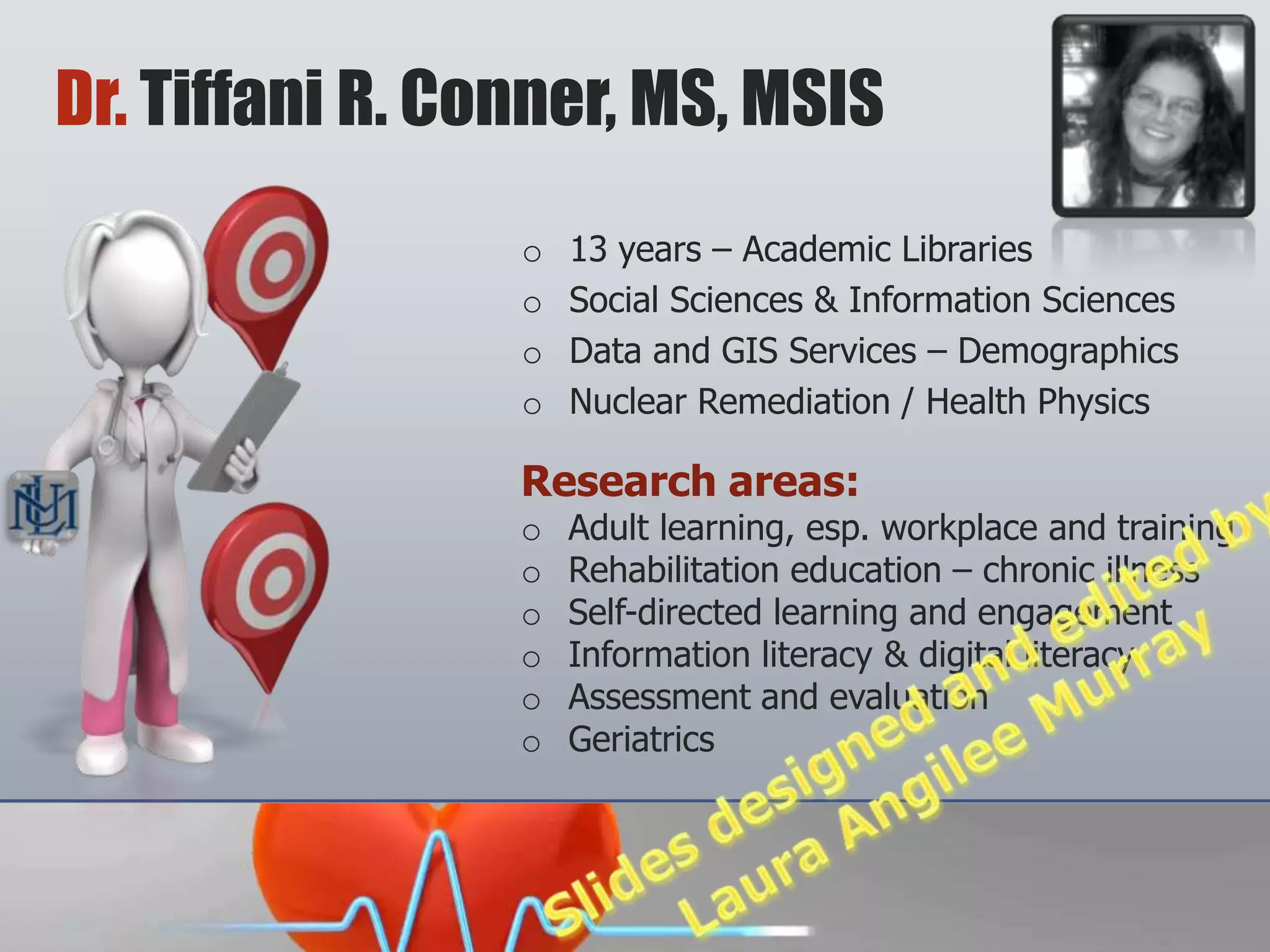 Dr. Tiffani R. Conner, MS, MSIS
                 o   13 years – Academic Libraries
                 o   Social Sciences & Information Sciences
                 o   Data and GIS Services – Demographics
                 o   Nuclear Remediation / Health Physics

                 Research areas:
                 o   Adult learning, esp. workplace and training
                 o   Rehabilitation education – chronic illness
                 o   Self-directed learning and engagement
                 o   Information literacy & digital literacy
                 o   Assessment and evaluation
                 o   Geriatrics
 