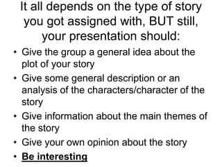 It all depends on the type of story
you got assigned with, BUT still,
your presentation should:
• Give the group a general idea about the
plot of your story
• Give some general description or an
analysis of the characters/character of the
story
• Give information about the main themes of
the story
• Give your own opinion about the story
• Be interesting
 