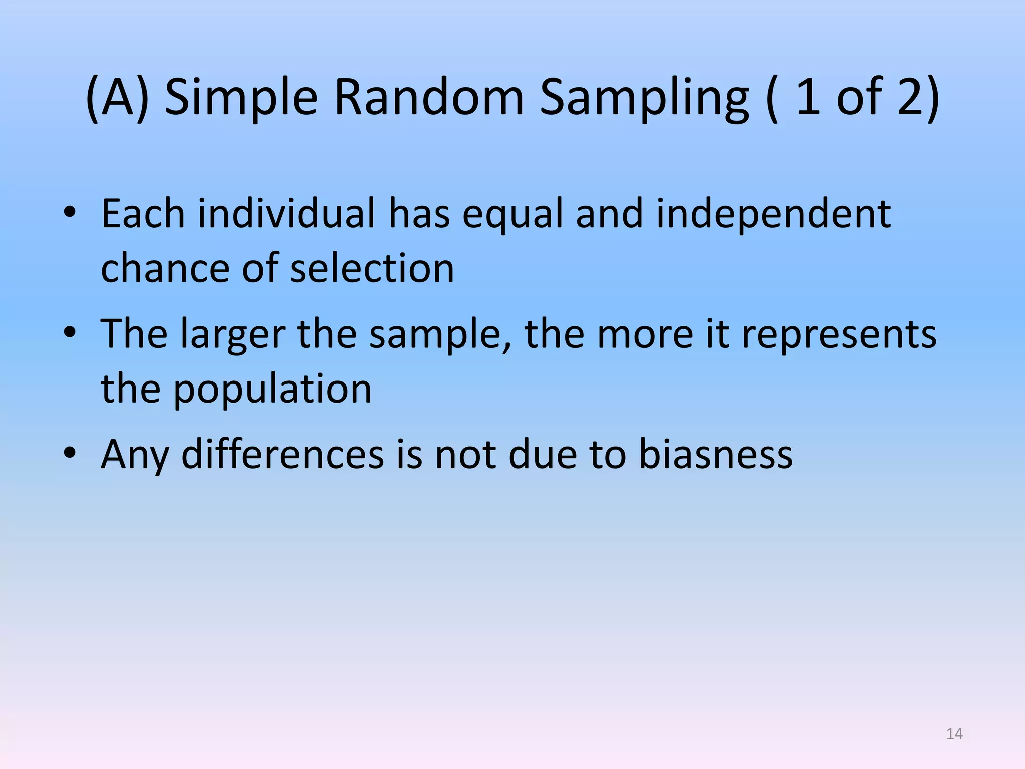 (A) Simple Random Sampling ( 1 of 2)
• Each individual has equal and independent
  chance of selection
• The larger the sample, the more it represents
  the population
• Any differences is not due to biasness




                                                  14
 