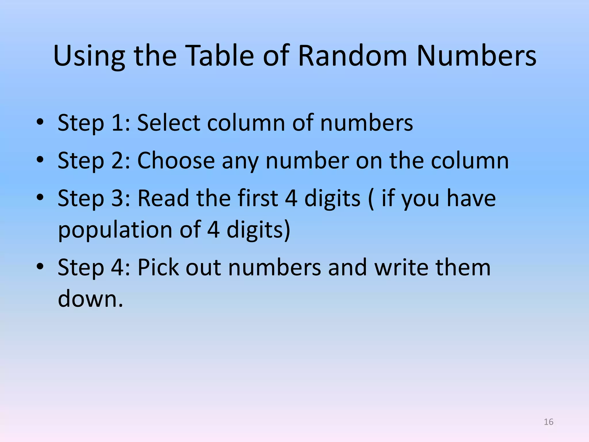 Using the Table of Random Numbers
• Step 1: Select column of numbers
• Step 2: Choose any number on the column
• Step 3: Read the first 4 digits ( if you have
  population of 4 digits)
• Step 4: Pick out numbers and write them
  down.



                                                  16
 