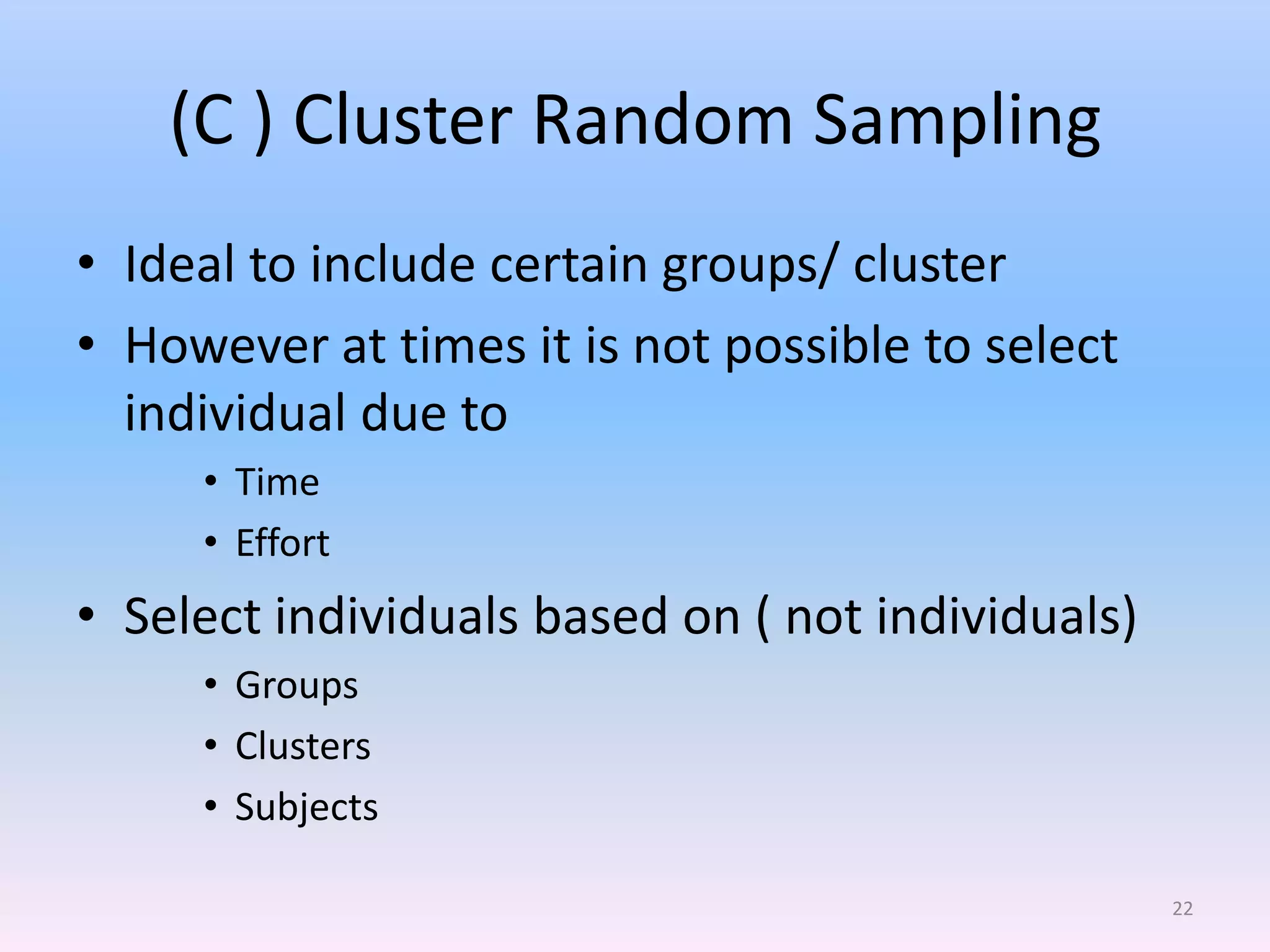 (C ) Cluster Random Sampling
• Ideal to include certain groups/ cluster
• However at times it is not possible to select
  individual due to
     • Time
     • Effort
• Select individuals based on ( not individuals)
     • Groups
     • Clusters
     • Subjects

                                                   22
 