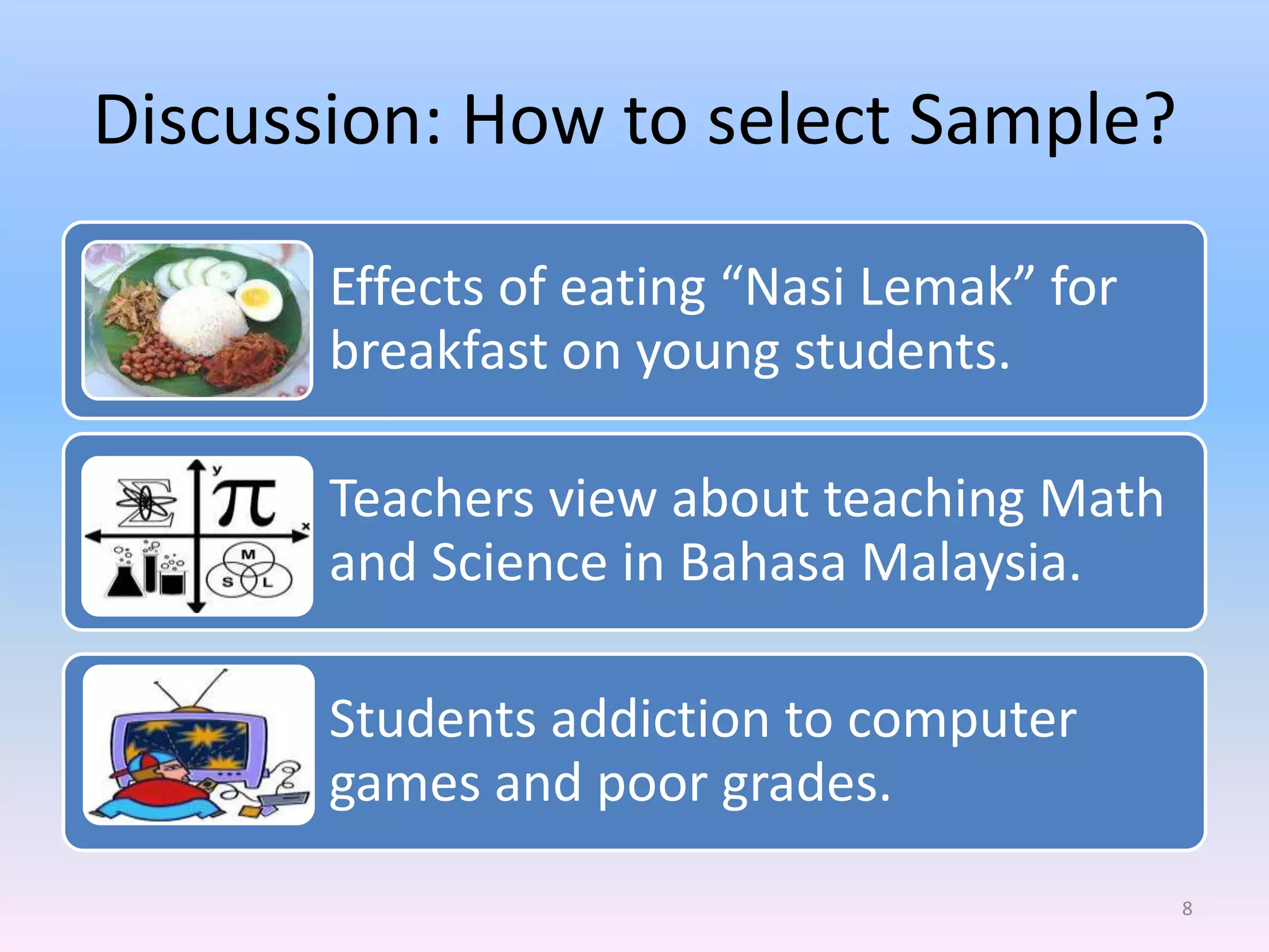 Discussion: How to select Sample?

       Effects of eating “Nasi Lemak” for
       breakfast on young students.

       Teachers view about teaching Math
       and Science in Bahasa Malaysia.

       Students addiction to computer
       games and poor grades.
                                            8
 