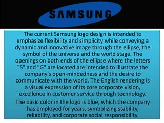 The current Samsung logo design is intended to
emphasize flexibility and simplicity while conveying a
dynamic and innovative image through the ellipse, the
symbol of the universe and the world stage. The
openings on both ends of the ellipse where the letters
"S" and "G" are located are intended to illustrate the
company's open-mindedness and the desire to
communicate with the world. The English rendering is
a visual expression of its core corporate vision,
excellence in customer service through technology.
The basic color in the logo is blue, which the company
has employed for years, symbolizing stability,
reliability, and corporate social responsibility.
 