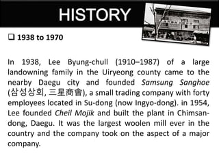  1938 to 1970
In 1938, Lee Byung-chull (1910–1987) of a large
landowning family in the Uiryeong county came to the
nearby Daegu city and founded Samsung Sanghoe
(삼성상회, 三星商會), a small trading company with forty
employees located in Su-dong (now Ingyo-dong). in 1954,
Lee founded Cheil Mojik and built the plant in Chimsan-
dong, Daegu. It was the largest woolen mill ever in the
country and the company took on the aspect of a major
company.
 