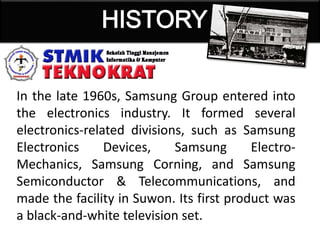 In the late 1960s, Samsung Group entered into
the electronics industry. It formed several
electronics-related divisions, such as Samsung
Electronics Devices, Samsung Electro-
Mechanics, Samsung Corning, and Samsung
Semiconductor & Telecommunications, and
made the facility in Suwon. Its first product was
a black-and-white television set.
 