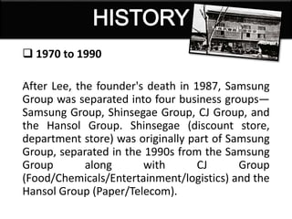  1970 to 1990
After Lee, the founder's death in 1987, Samsung
Group was separated into four business groups—
Samsung Group, Shinsegae Group, CJ Group, and
the Hansol Group. Shinsegae (discount store,
department store) was originally part of Samsung
Group, separated in the 1990s from the Samsung
Group along with CJ Group
(Food/Chemicals/Entertainment/logistics) and the
Hansol Group (Paper/Telecom).
 