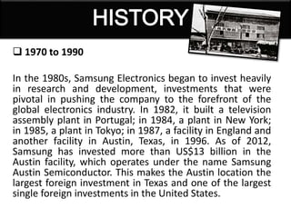  1970 to 1990
In the 1980s, Samsung Electronics began to invest heavily
in research and development, investments that were
pivotal in pushing the company to the forefront of the
global electronics industry. In 1982, it built a television
assembly plant in Portugal; in 1984, a plant in New York;
in 1985, a plant in Tokyo; in 1987, a facility in England and
another facility in Austin, Texas, in 1996. As of 2012,
Samsung has invested more than US$13 billion in the
Austin facility, which operates under the name Samsung
Austin Semiconductor. This makes the Austin location the
largest foreign investment in Texas and one of the largest
single foreign investments in the United States.
 