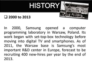  2000 to 2013
In 2000, Samsung opened a computer
programming laboratory in Warsaw, Poland. Its
work began with set-top-box technology before
moving into digital TV and smartphones. As of
2011, the Warsaw base is Samsung's most
important R&D center in Europe, forecast to be
recruiting 400 new-hires per year by the end of
2013.
 