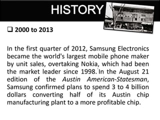 2000 to 2013
In the first quarter of 2012, Samsung Electronics
became the world's largest mobile phone maker
by unit sales, overtaking Nokia, which had been
the market leader since 1998.`In the August 21
edition of the Austin American-Statesman,
Samsung confirmed plans to spend 3 to 4 billion
dollars converting half of its Austin chip
manufacturing plant to a more profitable chip.
 