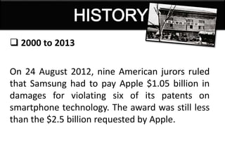  2000 to 2013
On 24 August 2012, nine American jurors ruled
that Samsung had to pay Apple $1.05 billion in
damages for violating six of its patents on
smartphone technology. The award was still less
than the $2.5 billion requested by Apple.
 