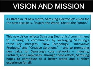 As stated in its new motto, Samsung Electronics' vision for
the new decade is, "Inspire the World, Create the Future.“
This new vision reflects Samsung Electronics’ commitment
to inspiring its communities by leveraging Samsung's
three key strengths: “New Technology,” “Innovative
Products,” and “Creative Solutions.” -- and to promoting
new value for Samsung's core networks -- Industry,
Partners, and Employees. Through these efforts, Samsung
hopes to contribute to a better world and a richer
experience for all.
 