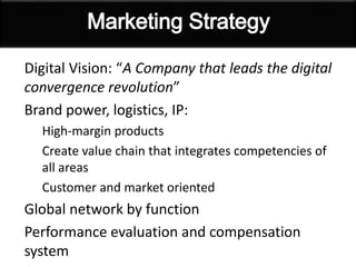 Digital Vision: “A Company that leads the digital
convergence revolution”
Brand power, logistics, IP:
High-margin products
Create value chain that integrates competencies of
all areas
Customer and market oriented
Global network by function
Performance evaluation and compensation
system
 