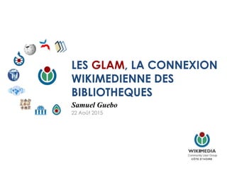 LES GLAM, LA CONNEXION
WIKIMEDIENNE DES
BIBLIOTHEQUES
Samuel Guebo
22 Août 2015
 