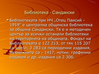 Библиотека - Сандански
Библиотеката при НЧ „Отец Паисий -
1919” е централна общинска библиотека
за община Сандански. Тя е и методичен
център за всички останали библиотеки
на територията на общината. Фондът на
Библиотеката е 122 213, от тях 115 207
са книги, 3 283 са периодични издания.
Некнижните са - 1417, нотни, графични
издания и др. издания са 2 306.
 