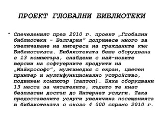 ПРОЕКТ ГЛОБАЛНИ БИБЛИОТЕКИ

• Спечеленият през 2010 г. проект „Глобални
  библиотеки - България” допринесе много за
  увеличаване на интереса на гражданите към
  Библиотеката. Библиотеката беше оборудвана
  с 13 компютъра, снабдени с най-новите
  версии на софтуерните продукти на
  „Майкрософт”, мултимедия с екран, цветен
  принтер и мултифункционално устройство,
  подвижен компютър (лаптоп). Бяха оборудвани
  13 места за читателите, където те имат
  безплатен достъп до Интернет услуги. Така
  предоставените услуги увеличиха посещенията
  в библиотеката с около 4 000 спрямо 2010 г.
 