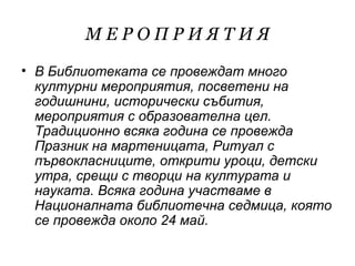 МЕРОПРИЯТИЯ
• В Библиотеката се провеждат много
  културни мероприятия, посветени на
  годишнини, исторически събития,
  мероприятия с образователна цел.
  Традиционно всяка година се провежда
  Празник на мартеницата, Ритуал с
  първокласниците, открити уроци, детски
  утра, срещи с творци на културата и
  науката. Всяка година участваме в
  Националната библиотечна седмица, която
  се провежда около 24 май.
 