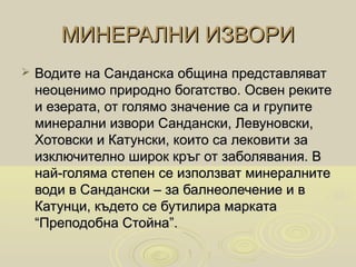 МИНЕРАЛНИ ИЗВОРИ
   Водите на Санданска община представляват
    неоценимо природно богатство. Освен реките
    и езерата, от голямо значение са и групите
    минерални извори Сандански, Левуновски,
    Хотовски и Катунски, които са лековити за
    изключително широк кръг от заболявания. В
    най-голяма степен се използват минералните
    води в Сандански – за балнеолечение и в
    Катунци, където се бутилира марката
    “Преподобна Стойна”.
 