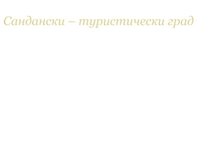 Сандански – туристически град
• В града са изградени голям брой хотели (над
  30), семейни и големи хотелски комплекси с
  обща леглова база около 4 000 места. Сред
  големите хотелски комплекси има един 5-
  звезден, два 4-звездни и три 3-звездни.
  Отделно от тях, в Сандански се предлагат и
  много частни квартири. В града функционират и
  два санаториума, които имат изключително
  висока посещаемост през цялата година. През
  2010 г. град Сандански спечели конкурсите
  "Отлична туристическа дестинация на България"
  и "Спа дестинация на България".
 