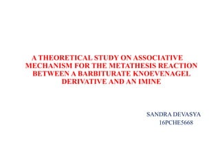 A THEORETICAL STUDY ON ASSOCIATIVE
MECHANISM FOR THE METATHESIS REACTION
BETWEEN A BARBITURATE KNOEVENAGEL
DERIVATIVE AND AN IMINE
SANDRA DEVASYA
16PCHE5668
 