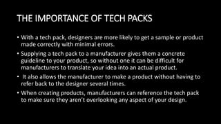 THE IMPORTANCE OF TECH PACKS
• With a tech pack, designers are more likely to get a sample or product
made correctly with minimal errors.
• Supplying a tech pack to a manufacturer gives them a concrete
guideline to your product, so without one it can be difficult for
manufacturers to translate your idea into an actual product.
• It also allows the manufacturer to make a product without having to
refer back to the designer several times.
• When creating products, manufacturers can reference the tech pack
to make sure they aren’t overlooking any aspect of your design.
 