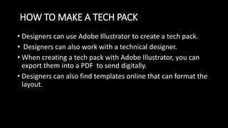 HOW TO MAKE A TECH PACK
• Designers can use Adobe Illustrator to create a tech pack.
• Designers can also work with a technical designer.
• When creating a tech pack with Adobe Illustrator, you can
export them into a PDF to send digitally.
• Designers can also find templates online that can format the
layout.
 