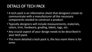 DETAILS OF TECH PACK
• A tech pack is an informative sheet that designers create to
communicate with a manufacturer all the necessary
components needed to construct a product.
• Typically designers will include measurements, materials,
colors, trim, hardware, grading, labels, tags, etc.
• Any crucial aspect of your design needs to be described in
your tech pack.
• The more detailed a tech pack is, the less room there is for
error.
 