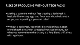 RISKS OF PRODUCING WITHOUT TECH PACKS
• Making a garment without first creating a Tech Pack is
basically like tossing eggs and flour into a bowl without a
recipe, and expecting a gourmet cake!
• Without a Tech Pack, you might be envisioning a Cotton
Blend sheath dress with strategically placed cutouts, but
what you receive from the factory is a Poly Blend shift dress
with appliques.
 
