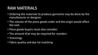 RAW MATERIALS
• Ordering the materials to produce garments may be done by the
manufacturer or designer.
• The volume of the piece goods order and the origin would affect
the cost.
• Piece goods buyers must also consider:
• The amount that may be required for reorders
• Trimmings
• Fabric quality and dye lot matching
 