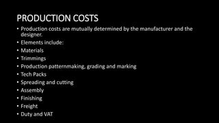 PRODUCTION COSTS
• Production costs are mutually determined by the manufacturer and the
designer.
• Elements include:
• Materials
• Trimmings
• Production patternmaking, grading and marking
• Tech Packs
• Spreading and cutting
• Assembly
• Finishing
• Freight
• Duty and VAT
 