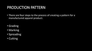 PRODUCTION PATTERN
• There are four steps to the process of creating a pattern for a
manufactured apparel product:
• Grading
• Marking
• Spreading
• Cutting
 