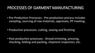 PROCESSES OF GARMENT MANUFACTURING
• Pre-Production Processes - Pre-production process includes
sampling, sourcing of raw materials, approvals, PP meeting.
• Production processes- cutting, sewing and finishing
• Post production processes - thread trimming, pressing,
checking, folding and packing, shipment inspection, etc.
 