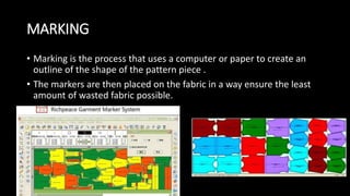 MARKING
• Marking is the process that uses a computer or paper to create an
outline of the shape of the pattern piece .
• The markers are then placed on the fabric in a way ensure the least
amount of wasted fabric possible.
 