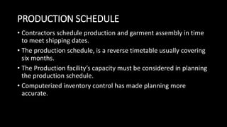 PRODUCTION SCHEDULE
• Contractors schedule production and garment assembly in time
to meet shipping dates.
• The production schedule, is a reverse timetable usually covering
six months.
• The Production facility’s capacity must be considered in planning
the production schedule.
• Computerized inventory control has made planning more
accurate.
 