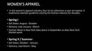 WOMEN’S APPAREL
• In the women’s apparel industry, four to six collections a year are typical. A
traditional calendar guideline used by the fashion industry for decades.
• Spring I
• Sell Dates: August - October
• Delivery: Late January - March
• Fashion Week in New York takes place in September as does New York
Market week.
• Spring II / Summer
• Sell Dates: October - January
• Delivery: Late March - May
 