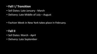 • Fall I / Transition
• Sell Dates: Late January - March
• Delivery: Late Middle of July – August
• Fashion Week in New York takes place in February.
• Fall II
• Sell Dates: March - April
• Delivery: Late September
 