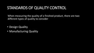 STANDARDS OF QUALITY CONTROL
When measuring the quality of a finished product, there are two
different types of quality to consider
• Design Quality
• Manufacturing Quality
 