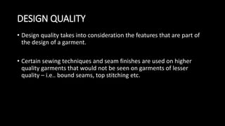 DESIGN QUALITY
• Design quality takes into consideration the features that are part of
the design of a garment.
• Certain sewing techniques and seam finishes are used on higher
quality garments that would not be seen on garments of lesser
quality – i.e.. bound seams, top stitching etc.
 