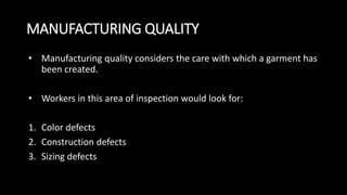 MANUFACTURING QUALITY
• Manufacturing quality considers the care with which a garment has
been created.
• Workers in this area of inspection would look for:
1. Color defects
2. Construction defects
3. Sizing defects
 
