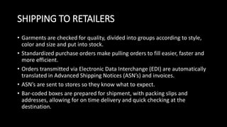SHIPPING TO RETAILERS
• Garments are checked for quality, divided into groups according to style,
color and size and put into stock.
• Standardized purchase orders make pulling orders to fill easier, faster and
more efficient.
• Orders transmitted via Electronic Data Interchange (EDI) are automatically
translated in Advanced Shipping Notices (ASN’s) and invoices.
• ASN’s are sent to stores so they know what to expect.
• Bar-coded boxes are prepared for shipment, with packing slips and
addresses, allowing for on time delivery and quick checking at the
destination.
 
