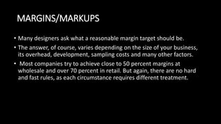 MARGINS/MARKUPS
• Many designers ask what a reasonable margin target should be.
• The answer, of course, varies depending on the size of your business,
its overhead, development, sampling costs and many other factors.
• Most companies try to achieve close to 50 percent margins at
wholesale and over 70 percent in retail. But again, there are no hard
and fast rules, as each circumstance requires different treatment.
 