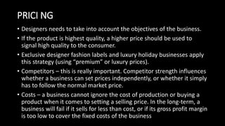 PRICI NG
• Designers needs to take into account the objectives of the business.
• If the product is highest quality, a higher price should be used to
signal high quality to the consumer.
• Exclusive designer fashion labels and luxury holiday businesses apply
this strategy (using “premium” or luxury prices).
• Competitors – this is really important. Competitor strength influences
whether a business can set prices independently, or whether it simply
has to follow the normal market price.
• Costs – a business cannot ignore the cost of production or buying a
product when it comes to setting a selling price. In the long-term, a
business will fail if it sells for less than cost, or if its gross profit margin
is too low to cover the fixed costs of the business
 