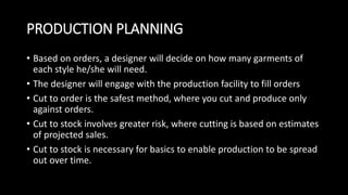 PRODUCTION PLANNING
• Based on orders, a designer will decide on how many garments of
each style he/she will need.
• The designer will engage with the production facility to fill orders
• Cut to order is the safest method, where you cut and produce only
against orders.
• Cut to stock involves greater risk, where cutting is based on estimates
of projected sales.
• Cut to stock is necessary for basics to enable production to be spread
out over time.
 