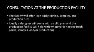 CONSULTATION AT THE PRODUCTION FACILITY
• The facility will offer Tech Pack training, samples, and
production runs.
• Ideally a designer will come with a solid plan and the
production facility will help with whatever is needed (tech
packs, samples, and/or production)
 