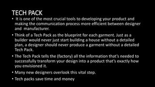 TECH PACK
• It is one of the most crucial tools to developing your product and
making the communication process more efficient between designer
and manufacturer.
• Think of a Tech Pack as the blueprint for each garment. Just as a
builder would never just start building a house without a detailed
plan, a designer should never produce a garment without a detailed
Tech Pack.
• The Tech Pack tells the (factory) all the information that’s needed to
successfully transform your design into a product that’s exactly how
you envisioned it.
• Many new designers overlook this vital step.
• Tech packs save time and money
 