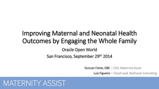 Improving Maternal and Neonatal Health 
Outcomes by Engaging the Whole Family 
Duncan Fisher, OBE 
Luis Figueira 
| CEO, Maternity Assist 
| Cloud Lead, Boxfusion Consulting 
Oracle Open World 
San Francisco, September 29th 2014 
 