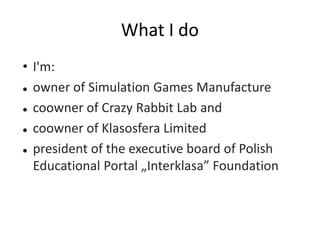 What I do
• I'm:
 owner of Simulation Games Manufacture
 coowner of Crazy Rabbit Lab and
 coowner of Klasosfera Limited...